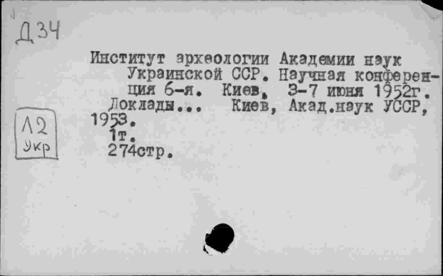 ﻿дгч
Институт археологии Академии наук Украинской ССР. Научная конференция 6-я. Киев. 3-7 июня 1952г.
Доклады... Киев, Акад.нэук УССР, 1т’ 274стр.